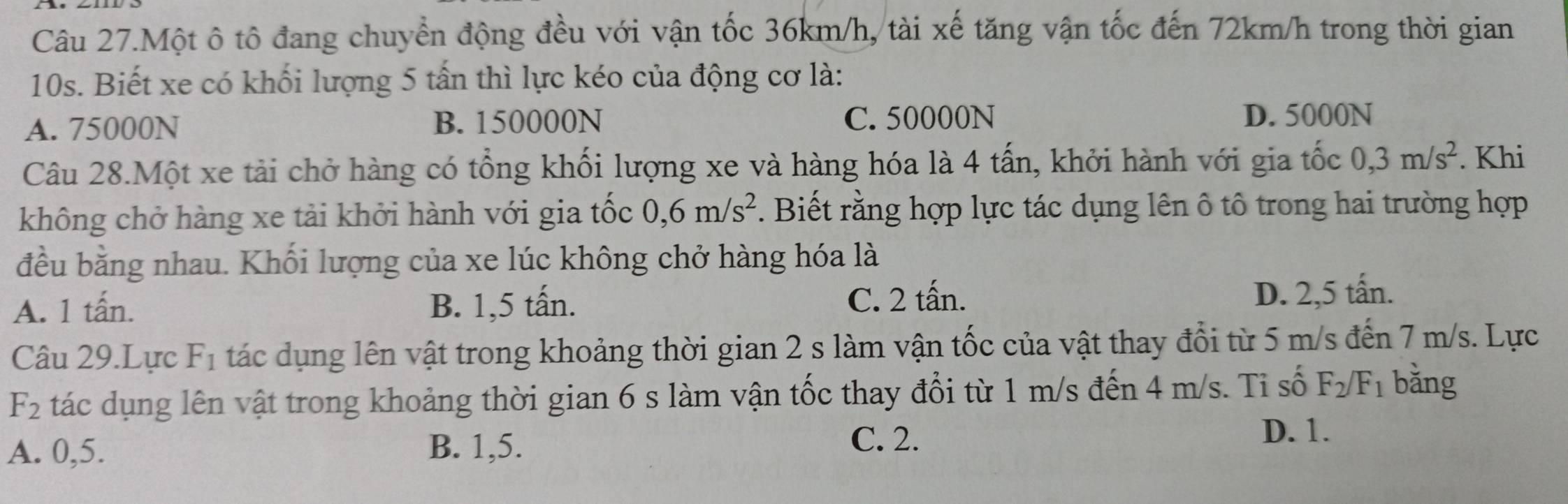 Câu 27.Một ô tô đang chuyển động đều với vận tốc 36km/h, tài xế tăng vận tốc đến 72km/h trong thời gian
10s. Biết xe có khối lượng 5 tấn thì lực kéo của động cơ là:
A. 75000N B. 150000N C. 50000N
D. 5000N
Câu 28.Một xe tải chở hàng có tổng khối lượng xe và hàng hóa là 4 tấn, khởi hành với gia tốc 0, 3m/s^2. Khi
không chở hàng xe tải khởi hành với gia tốc 0, 6m/s^2. Biết rằng hợp lực tác dụng lên ô tô trong hai trường hợp
đều bằng nhau. Khối lượng của xe lúc không chở hàng hóa là
A. 1 tấn. B. 1,5 tấn.
C. 2 tấn. D. 2,5 tấn.
Câu 29.Lực F_1 tác dụng lên vật trong khoảng thời gian 2 s làm vận tốc của vật thay đổi từ 5 m/s đến 7 m/s. Lực
F_2 tác dụng lên vật trong khoảng thời gian 6 s làm vận tốc thay đổi từ 1 m/s đến 4 m/s. Ti số F_2/F_1 bǎng
A. 0,5. B. 1, 5.
C. 2. D. 1.