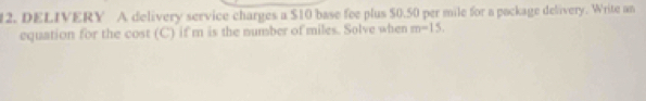 DELIVERY A delivery service charges a $10 base fee plus 50.50 per mile for a pockage delivery. Write an 
equation for the cost (C) if m is the number of miles. Solve when m-15.