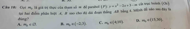 Gọi m_0 là giá trị thực của tham số m đề parabol (P):y=x^2-2x+3-m cắt trục hoành (Ox)
tại hai điểm phân biệt A, B sao cho độ dài đoạn thẳng AB bằng 4. Mệnh đề nào sau đây là
đúng?
A. m_0∈ varnothing. B. m_0∈ (-2;3). C. m_0∈ (4;10). D. m_0∈ (15;30).