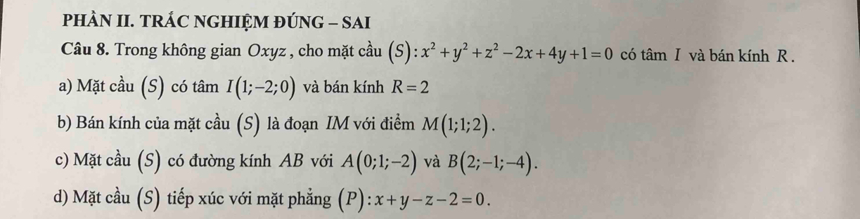 PHÀN II. TRÁC NGHIỆM ĐÚNG - SAI 
Câu 8. Trong không gian Oxyz , cho mặt cầu (S) ):x^2+y^2+z^2-2x+4y+1=0 có tâm I và bán kính R. 
a) Mặt cầu (S) có tâm I(1;-2;0) và bán kính R=2
b) Bán kính của mặt cầu (S) là đoạn IM với điểm M(1;1;2). 
c) Mặt cầu (S) có đường kính AB với A(0;1;-2) và B(2;-1;-4). 
d) Mặt cầu (S) tiếp xúc với mặt phẳng ( F ): :x+y-z-2=0.