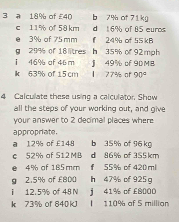 a 18% of £40 b 7% of 71kg
c 11% of 58km d 16% of 85 euros
e 3% of 75 mm f 24% of 55kB
g 29% of 18 litres h 35% of 92 mph
i 46% of 46m j 49% of 90 MB
k 63% of 15cm I 77% of 90°
4 Calculate these using a calculator. Show 
all the steps of your working out, and give 
your answer to 2 decimal places where 
appropriate. 
a 12% of £148 b 35% of 96 kg
c 52% of 512MB d 86% of 355km
e 4% of 185mm f 55% of 420 ml
g 2.5% of £800 h 47% of 925g
i 12.5% of 48N j 41% of £8000
k 73% of 840kJ ▎ 110% of 5 million