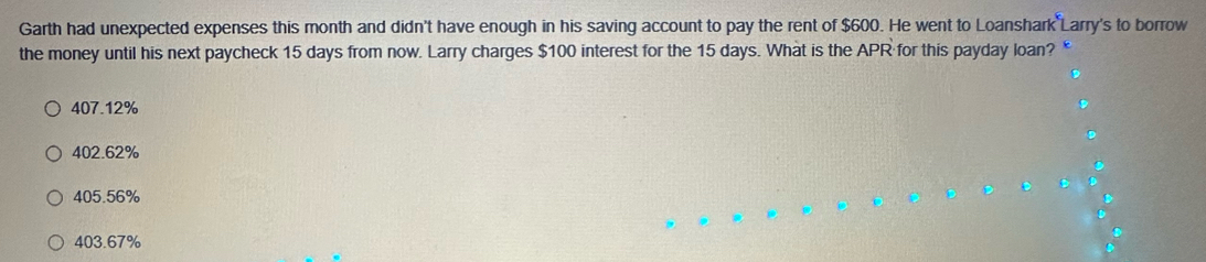 Garth had unexpected expenses this month and didn't have enough in his saving account to pay the rent of $600. He went to Loanshark Larry's to borrow
the money until his next paycheck 15 days from now. Larry charges $100 interest for the 15 days. What is the APR for this payday loan?
407.12%
402.62%
405.56%
403.67%