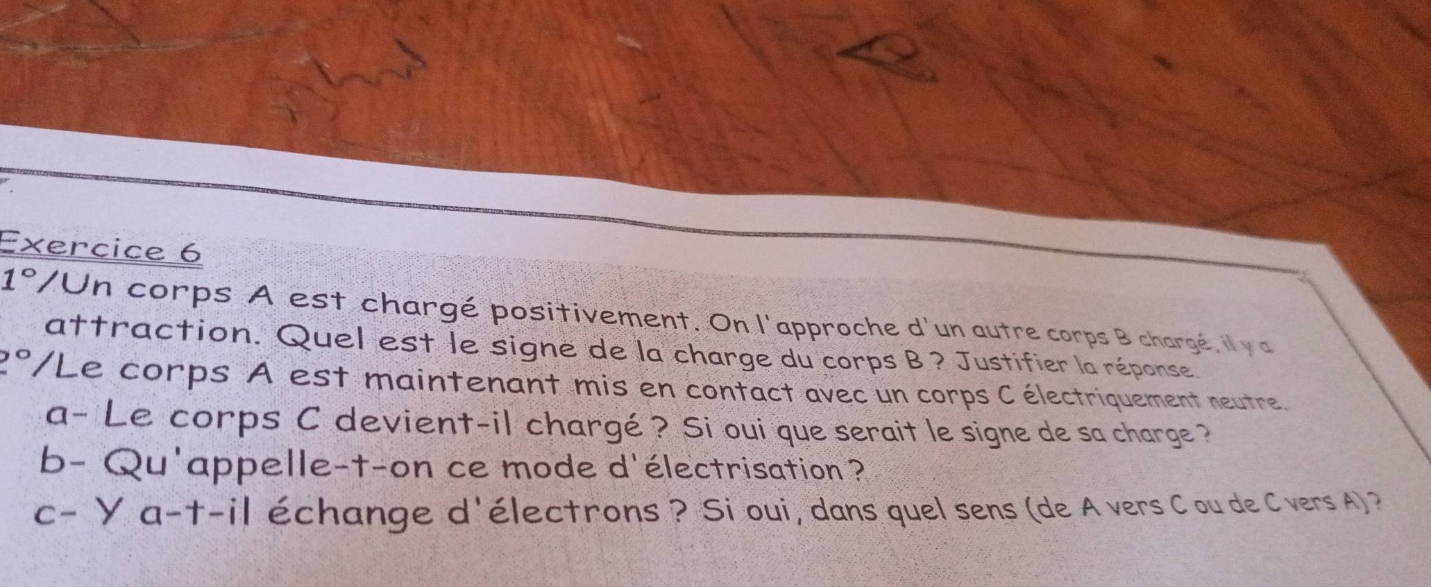 1° VUn corps A est chargé positivement. On l'approche d'un autre corps B chargé, il y a 
attraction. Quel est le signe de la charge du corps B ? Justifier la réponse
2° /Le corps A est maintenant mis en contact avec un corps C électriquement neutre. 
a- Le corps C devient-il chargé ? Si oui que serait le signe de sa charge ? 
b- Qu'appelle-t-on ce mode d'électrisation ? 
C- |a-t-i| échange d'électrons ? Si oui, dans quel sens (de A vers C ou de C vers A) ?