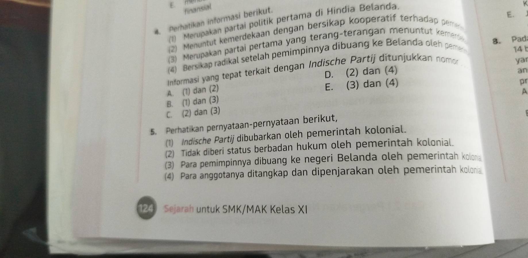 E. men
finansial
4. Perhatikan informasi berikut.
E.
(1) Merupakan partai politik pertama di Hindia Belanda.
(2) Menuntut kemerdekaan dengan bersikap kooperatif terhadap pemer
(3) Merupakan partai pertama yang terang-terangan menuntut kemerde
8. Pada
(4) Bersikap radikal setelah pemimpinnya dibuang ke Belanda oleh pemer
14 b
Informasi yang tepat terkait dengan Indische Partij ditunjukkan nomor
yar
D. (2) dan (4)
an
A. (1) dan (2)
E. (3) dan (4)
pr
A
B. (1) dan (3)
C. (2) dan (3)
5. Perhatikan pernyataan-pernyataan berikut,
(1) Indische Partij dibubarkan oleh pemerintah kolonial.
(2) Tidak diberi status berbadan hukum oleh pemerintah kolonial.
(3) Para pemimpinnya dibuang ke negeri Belanda oleh pemerintah kolonia
(4) Para anggotanya ditangkap dan dipenjarakan oleh pemerintah kolonial
124 Sejarah untuk SMK/MAK Kelas XI