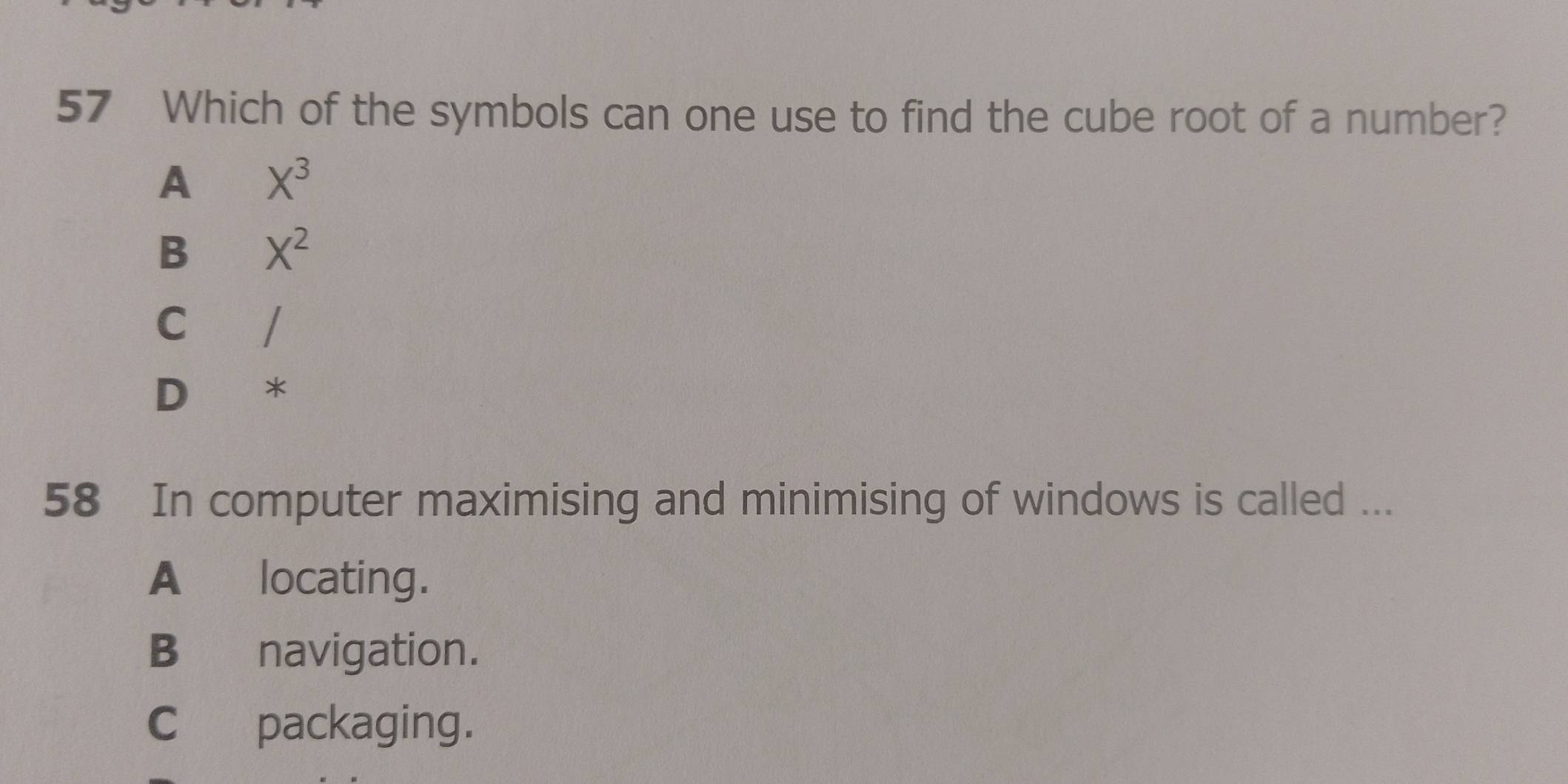 Which of the symbols can one use to find the cube root of a number?
A X^3
B X^2
c /
D *
58 In computer maximising and minimising of windows is called ...
A locating.
B navigation.
C packaging.