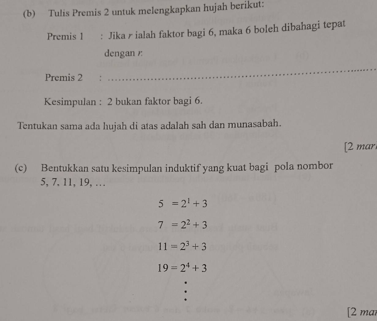 Tulis Premis 2 untuk melengkapkan hujah berikut:
Premis 1 : Jika r ialah faktor bagi 6, maka 6 boleh dibahagi tepat
dengan /
Premis 2 :
_
Kesimpulan : 2 bukan faktor bagi 6.
Tentukan sama ada hujah di atas adalah sah dan munasabah.
[2 marl
(c) Bentukkan satu kesimpulan induktif yang kuat bagi pola nombor
5, 7, 11, 19, …
5=2^1+3
7=2^2+3
11=2^3+3
19=2^4+3
[2 mar