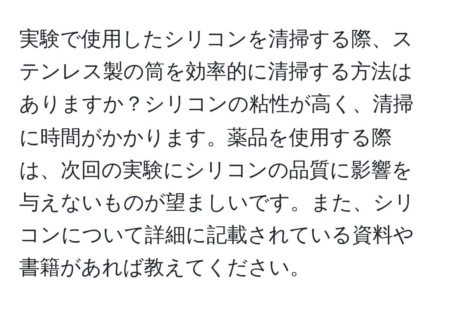実験で使用したシリコンを清掃する際、ステンレス製の筒を効率的に清掃する方法はありますか？シリコンの粘性が高く、清掃に時間がかかります。薬品を使用する際は、次回の実験にシリコンの品質に影響を与えないものが望ましいです。また、シリコンについて詳細に記載されている資料や書籍があれば教えてください。