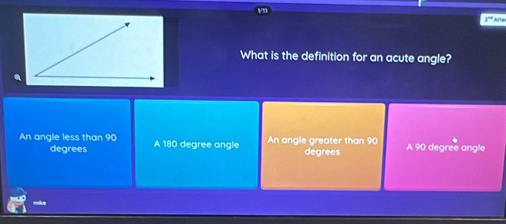 a
2^(nd) Arte
What is the definition for an acute angle?
An angle less than 90 A 180 degree angle An angle greater than 90 A 90 degree angle
degrees degrees
mike