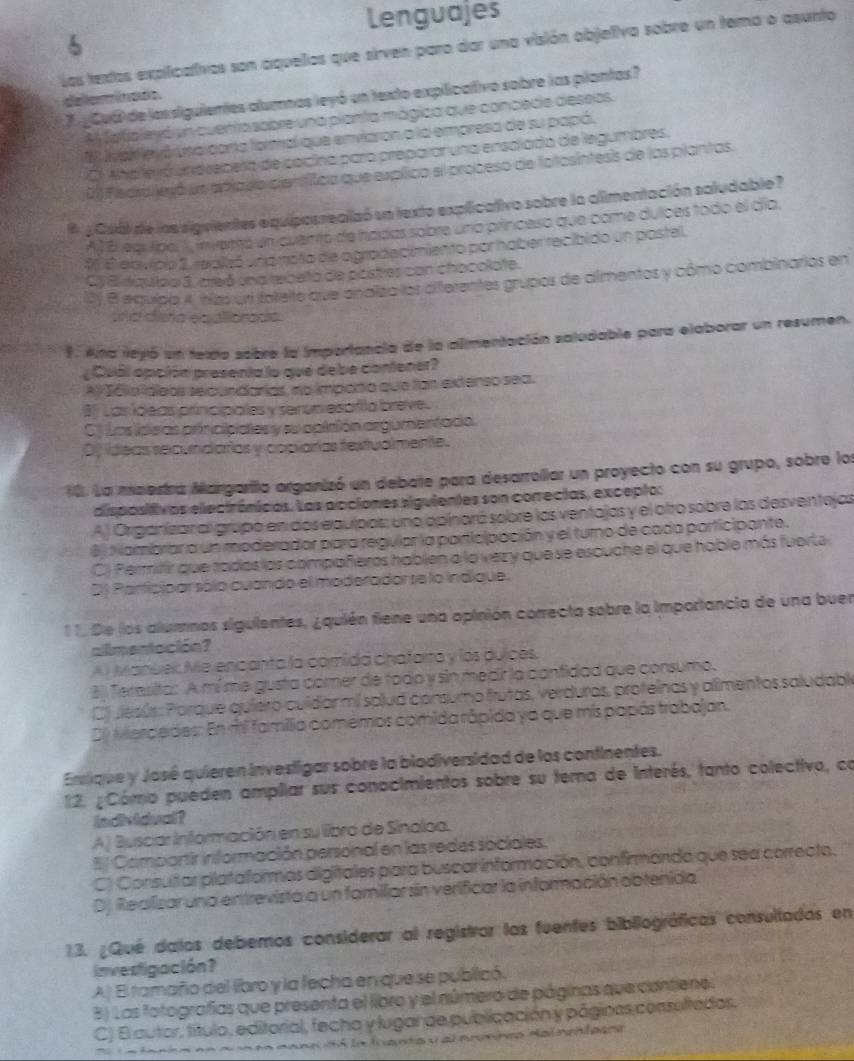 Lenguajes
Las textos explicativos son aquelios que sirven paro dar una visión objetiva sobre un tema o asunto
delerminado. 7 ¿CuB de lassiguientes alumnas leyó un texto explicativo sobre las plantas?
A fafjoleyó un cuento sobre una pianta mágica que concede deseos.
lvar eyó inaicara formal que enviaron a la empresa de su papó.
O. Aha le óundrepera de cocina paro preparar una ensalada de legumbres.
() Fiedra jesó un apiado cienfitica que explico el proceso de fotosintesis de las plantas.
8 ¿ Csál de las sigvientes equiposrealzó sn texto explicativo sobre la alimentación saludable ?
A B eqrtipa ), miemó en cuento de hadas sobre uno princeso que come dulces todo el día.
0 6 envipo 2, realizó inamoto de ogradacimiento por hober recibido un postel.
Cy 8 diquipo 3, areó sna tebelta de postres con chocolate.
D) 8 equipo 4, nzs unt foteite que onalza los afferentes grupos de almentos y cómo combinarios en
nd caña ea fards
9. Ana leyó un texdo sobre la importancia de la alimentación saludable para elaborar un resumen.
¿ Cubl opción presenta lo que debe contener?
A Sáio deos selc undarias, no imparo que lan extenso sea.
B) Las ídeas príncipales y serun esafila breve.
C) Las ideas príncipiales y su ppirión argumentado.
D) ídeas secundaras y copiarías fextualmente.
10. La meestra Margarilo arganizó un debate para desarrollar un proyecto con su grupo, sobre los
dispositivas electrónicos. Las acciones siguientes son correcias, excepto:
A ) Origánizar al grupó en dos equipos; uno opinará sobre los ventajas y el otro sobre las desventejas
6  N ambrar a un moderadar para regular la participación y el turno de cada participante.
C) Perifir que rados las compañeros hablen a la vezy que se escuche el que hable más fuerte.
D) Participar sólo cuando el moderador se lo indique,
11. De los alumnos siguientes, ¿quién fiene una opinión correcta sobre la importancia de una buen
allmentación?
Al Manúek Me encanta la comida chafarra y los dulces,
8) Terasita: A mí me gusta córer de todo y sin medir la canfidad que consumo.
C) Jesús: Parque quiero culdar mi splud consumo frutas, verduras, proteinas y alimentos saludable
D0 Mercedes: En rti familia comemos comida rápida ya que mis papás trabajan.
Ensique y José quieren investigar sobre la biodiversidad de los continentes.
12. ¿ Cómo pueden ampillar sus conocimientos sobre su tema de interés, tanto colectivo, co
indvidval?
A) Busciar Información en su libro de Sinaloa.
Il Compantir información personal en las redes sociales.
C) Consutar plataformas digitales para buscar información, confirmanda que sea correcta.
Dj Realizar una entrevista a un familiar sin verificar la información obtenida
13. ¿Qué dalos debemos considerar al registrar las fuentes bibliográficas consultadas en
investigación?
A) El tamaño del libro y la fecha en que se publicó
B) Las fotografías que presenta el libro y el número de páginas que contiene.
C) El autor, título, editorial, fecha y lugar de publicación y páginas consultados.
*    to coneu dó la fuanta y al nrenireo Nal nentases