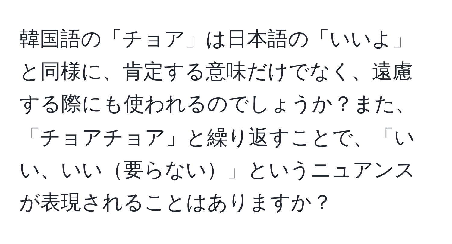 韓国語の「チョア」は日本語の「いいよ」と同様に、肯定する意味だけでなく、遠慮する際にも使われるのでしょうか？また、「チョアチョア」と繰り返すことで、「いい、いい要らない」というニュアンスが表現されることはありますか？