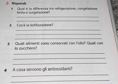 Rispondi. 
1 Qual è la differenza tra refrigerazione, congelazione 
lenta e surgelazione? 
_ 
_ 
2 Cos'è la liofilizzazione? 
_ 
_ 
_ 
3 Quali alimenti sono conservati con l'olio? Quali con 
lo zucchero? 
_ 
_ 
_ 
4 A cosa servono gli antiossidanti? 
_ 
_