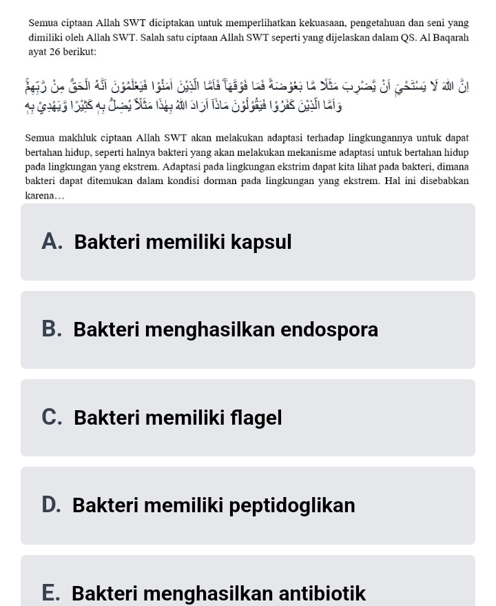 Semua ciptaan Allah SWT diciptakan untuk memperlihatkan kekuasaan, pengetahuan dan seni yang
dimiliki oleh Allah SWT. Salah satu ciptaan Allah SWT seperti yang dijelaskan dalam QS. Al Baqarah
ayat 26 berikut:
ió Sa đa h đi ggalga ngiai ggnhn la tgaya li đoa gap la Saa q ng đi g hông V a En
Semua makhluk ciptaan Allah SWT akan melakukan adaptasi terhadap lingkungannya untuk dapat
bertahan hidup, seperti halnya bakteri yang akan melakukan mekanisme adaptasi untuk bertahan hidup
pada lingkungan yang ekstrem. Adaptasi pada lingkungan ekstrim dapat kita lihat pada bakteri, dimana
bakteri dapat ditemukan dalam kondisi dorman pada lingkungan yang ekstrem. Hal ini disebabkan
karena….
A. Bakteri memiliki kapsul
B. Bakteri menghasilkan endospora
C. Bakteri memiliki flagel
D. Bakteri memiliki peptidoglikan
E. Bakteri menghasilkan antibiotik