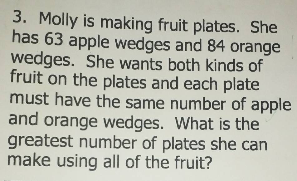 Molly is making fruit plates. She 
has 63 apple wedges and 84 orange 
wedges. She wants both kinds of 
fruit on the plates and each plate 
must have the same number of apple 
and orange wedges. What is the 
greatest number of plates she can 
make using all of the fruit?