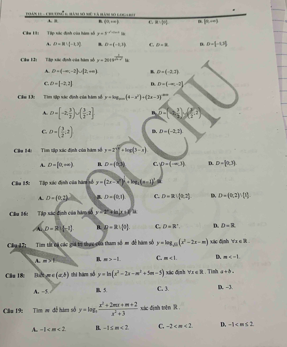 Toán 11 - chương 6: hàm số mũ và hàm số logarit
A、R. B. (0i+∈fty ). C. Rvee  0 . D. [0,+∈fty ).
Câu 11: Tập xác định của hàm số y=5^(-x^2)+2x+3 là:
A. D=R∪  -1;3 . B. D=(-1;3) C. D=R. D. D=[-1,3].
Câu 12: Tập xác định của hàm số y=2019^(frac 3)sqrt(4-x^2) là:
A. D=(-∈fty ;-2]∪ [2;+∈fty ). B. D=(-2;2).
C. D=[-2;2]. D. D=(-∈fty ;-2]
Câu 13: Tìm tập xác định của hàm số y=log _2019(4-x^2)+(2x-3)^-2019
A. D=[-2; 3/2 )∪ ( 3/2 ;2]. D=(-2; 3/2 )∪ ( 3/2 ;2)
B.
C. D=( 3/2 ;2).
D. D=(-2;2).
Câu 14: Tìm tập xác định của hàm số y=2^(sqrt(x))+log (3-x).
A. D=[0;+∈fty ). B. D=(0;3). C. D=(-∈fty ;3). D. D=[0;3).
Câu 15: Tập xác định của hàm số y=(2x-x^2)^ 1/3 +log _2(x-1)^2 là:
A. D=(0;2). B. D=(0;1). C. D=R| 0;2 . D. D=(0;2) 1 .
Câu 16: Tập xác định của hàm số y=2^x+ln |x+1| là:
A. D=R -1 . B. D=R| 0 . C. D=R^+. D. D=R.
Câu 17: Tìm tất cả các giá trị thực của tham số m đề hàm số y=log _sqrt(10)(x^2-2x-m) xác định forall x∈ R.
A. m>1. B. m>-1. C. m<1. D. m
Câu 18: :Biết m∈ (a,b) thì hàm số y=ln (x^2-2x-m^2+5m-5) xác định forall x∈ R. Tính a+b.
A. -5.
B. 5. C. 3. D. -3.
Câu 19: Tìm m để hàm số y=log _3 (x^2+2mx+m+2)/x^2+3  xác định trên R .
A. -1 B. -1≤ m<2. C. -2 D. -1