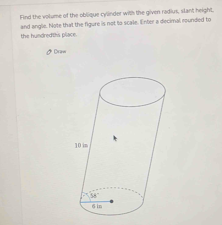 Find the volume of the oblique cylinder with the given radius, slant height,
and angle. Note that the figure is not to scale. Enter a decimal rounded to
the hundredths place.
Draw