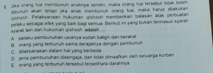 Jika orang tua membunuh anaknya sendiri, maka orang tua tersebut tidak boleh
dibunuh akan tetapi jika anak membunuh orang tua, maka harus dilakukan
qishash. Pelaksanaan hukuman gishash memberikan balasan atas perbuatan
pelaku sebagai efek yang baik bagi semua. Berikut ini yang bukan termasuk syarat-
syarat lain dan hukuman qishash adaiah ....
A. pelaku pembunuhan usianya sudah baligh dan berakal
B. orang yang terbunuh sama derajatnya dengan pembunuh
C. dilaksanakan dalam hal yang berbeda
D. jenis pembunuhan disengaja, dan tidak dimaafkan oleh keluarga korban
E. orang yang terbunuh tersebut terpelihara darahnya