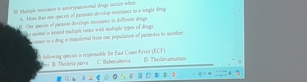 Multiple resistance to antitrypanosomal drugs occurs when:
A. More than one species of parasites develop resistance to a single drug
B. One species of parasite develops resistance to different drugs
An animal is treated multiple times with multiple types of drugs
histance to a drug is transferred from one population of parasites to another
le following species is responsible for East Coast Fever (ECF)
rei B. Theileria parva C. Babesiabovis D. Theileriamutans
1 9 tum 24 | 1 L3 AM