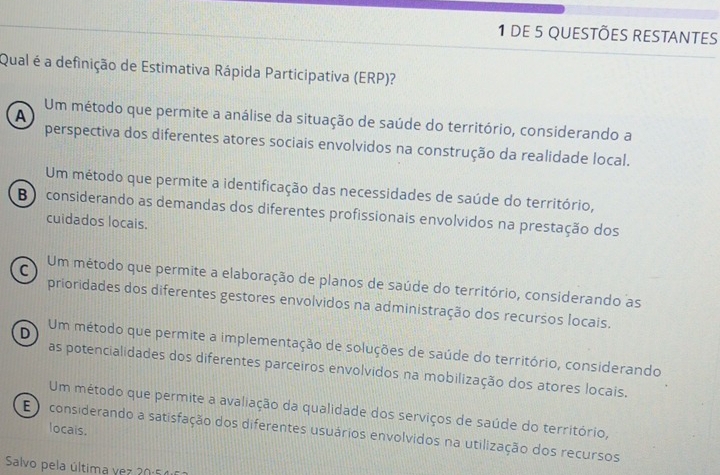 DE 5 QUESTÕES RESTANTES
Qual é a definição de Estimativa Rápida Participativa (ERP)?
A Um método que permite a análise da situação de saúde do território, considerando a
perspectiva dos diferentes atores sociais envolvidos na construção da realidade local.
Um método que permite a identificação das necessidades de saúde do território,
B considerando as demandas dos diferentes profissionais envolvidos na prestação dos
cuidados locais.
C Um método que permite a elaboração de planos de saúde do território, considerando as
prioridades dos diferentes gestores envolvidos na administração dos recursos locais.
D Um método que permite a implementação de soluções de saúde do território, considerando
as potencialidades dos diferentes parceiros envolvidos na mobilização dos atores locais.
Um método que permite a avaliação da qualidade dos serviços de saúde do território,
locais.
E considerando a satisfação dos diferentes usuários envolvidos na utilização dos recursos
Salvo pela última vez 20:54