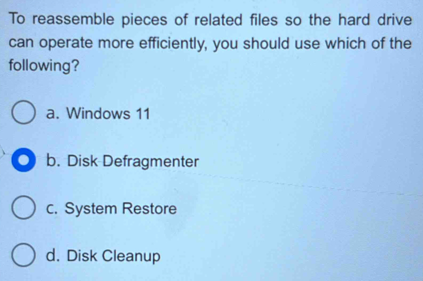 To reassemble pieces of related files so the hard drive
can operate more efficiently, you should use which of the
following?
a. Windows 11
a b. Disk Defragmenter
c. System Restore
d. Disk Cleanup