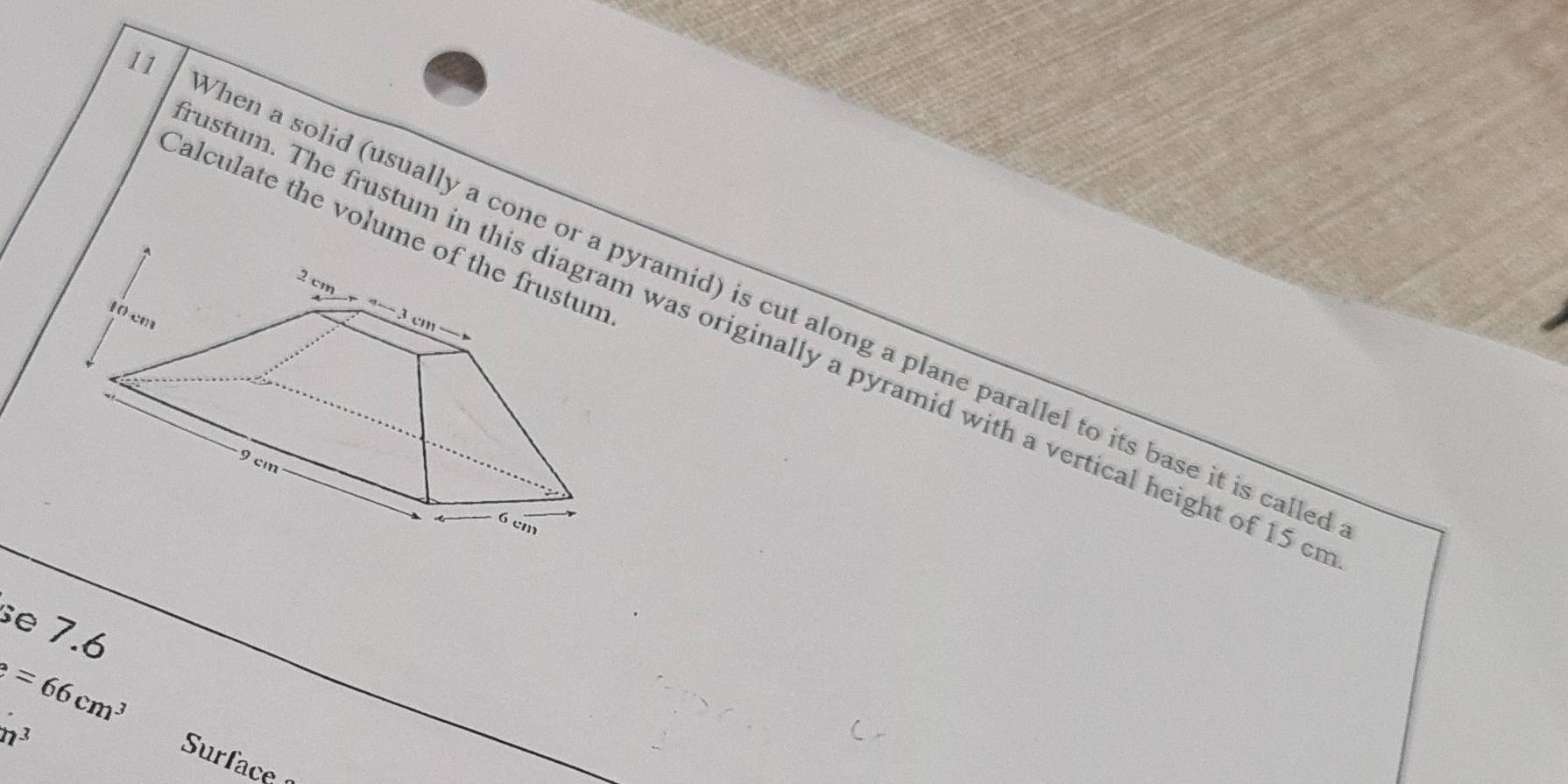 Calculate the volume of the frustum 
hen a solid (usually a cone or a pyramid) is cut along a plane parallel to its base it is calle 
stum. The frustum in this diagram was originally a pyramid with a vertical height of 15 c 
se 7.6
=66cm^3
m^3
Surface