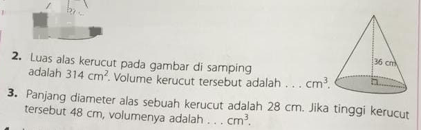Luas alas kerucut pada gambar di samping 
adalah 314cm^2. Volume kerucut tersebut adalah _ cm^3. 
3. Panjang diameter alas sebuah kerucut adalah 28 cm. Jika tinggi kerucut 
tersebut 48 cm, volumenya adalah _ cm^3.