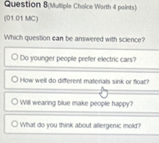 Question 8(Multiple Choice Worth 4 points)
(01.01 MC)
Which question can be answered with science?
Do younger people prefer electric cars?
How well do different materials sink or float?
Will wearing blue make people happy?
What do you think about allergenic mold?