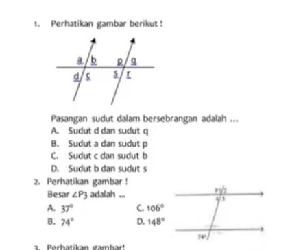 Perhatikan gambar berikut !
Pasangan sudut dalam bersebrangan adalah ...
A. Sudut d dan sudut q
B. Sudut a dan sudut p
C. Sudut c dan sudut b
D. Sudut b dan sudut s
2. Perhatikan gambar !
Besar ∠ P3 adalah ...
A. 37°
B. 74°
a. Perhatikan gambar!