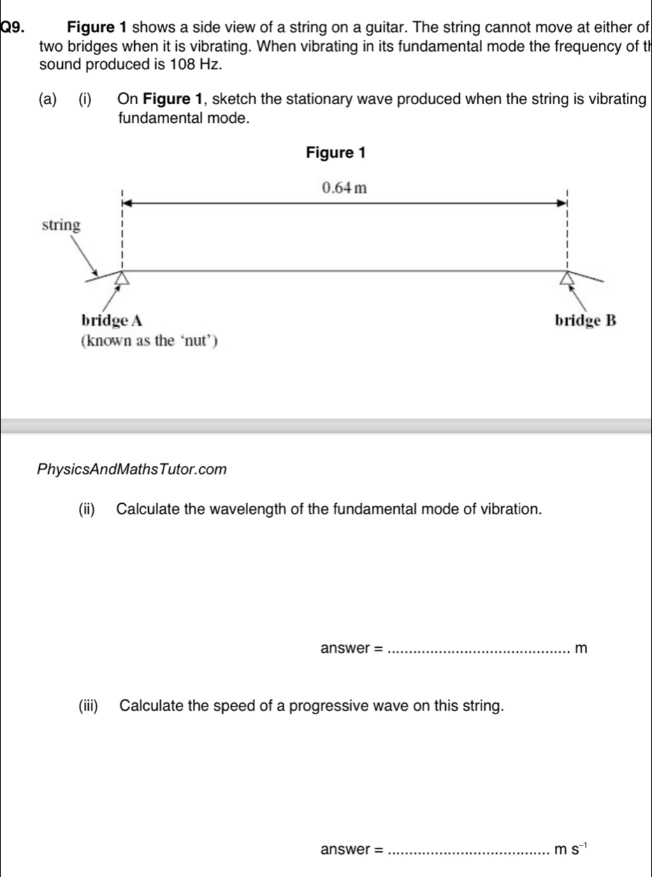 Figure 1 shows a side view of a string on a guitar. The string cannot move at either of 
two bridges when it is vibrating. When vibrating in its fundamental mode the frequency of th 
sound produced is 108 Hz. 
(a) (i) On Figure 1, sketch the stationary wave produced when the string is vibrating 
fundamental mode. 
PhysicsAndMathsTutor.com 
(ii) Calculate the wavelength of the fundamental mode of vibration. 
answer = _m 
(iii) Calculate the speed of a progressive wave on this string. 
answer =_ ms^(-1)