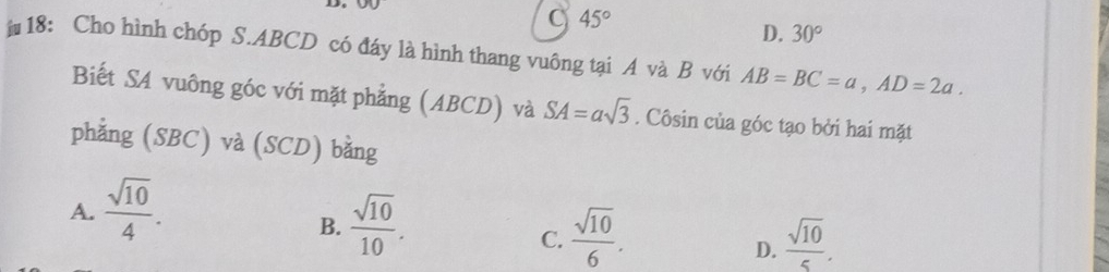 )
C 45°
D. 30°
18: Cho hình chóp S. ABCD có đáy là hình thang vuông tại A và B với AB=BC=a, AD=2a. 
Biết SA vuông góc với mặt phẳng (ABCD) và SA=asqrt(3). Côsin của góc tạo bởi hai mặt
phẳng (SBC) và (SCD) bằng
A.  sqrt(10)/4 .
B.  sqrt(10)/10 .
C.  sqrt(10)/6 .  sqrt(10)/5 . 
D.