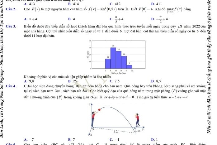 A. 413 B. 414 C. 412 D. 411
Câu 2. Cho F(x) là một nguyên hàm của hàm số f(x)=sin^2(0,5x) trên R . Biết F(0)=4. Khi đỏ max F(x) bằng
-2,y]
A. π +4 B. 4 C.  π /2 +4 D. - π /2 +4
Câu 3. Biểu đồ dưới đây biểu diễn số lượt khách hàng đặt bản qua hình thức trực tuyển mỗi ngày trong quý III năm 2022 của
một nhà hàng. Cột thử nhất biểu diễn số ngày có từ 1 đến dưới 6 lượt đặt bản; cột thứ hai biểu diễn số ngày có từ 6 đến
dưới 11 lượt đặt bản.
Khoảng tứ phân vị của mẫu số liệu ghép nhóm là bao nhiêu
A. 9,8 B. 25 C. 7, 5 D. 8,5
Câu 4. CHai học sinh đang chuyền bóng. Bạn nữ ném bóng cho bạn nam. Quả bóng bay trên không, lệch sang phải và rơi xuống
tại vị cách bạn nam 3m , cách bạn nữ 5m. Cho biết quỹ đạo của quả bóng nằm trong mặt phẳng (P) vuông góc với mặt
đất. Phương trình của (P) trong không gian Oxyz là ax+by+cz+d=0. Tính giá trị biểu thức a-b+c-d
A. −7 B. 7D. 1