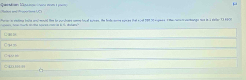 Question 11(Multiple Choice Worth 1 points)
(Rallios and Proportions LC)
Porter is visiting India and would like to purchase some local spices. He finds some spices that cost 320.38 rupees. If the current exchange rate is 1 dollar:73.6500
rupees, how much do the spices cost in U.S. dollars?
) 50.04
54 35
$22.99
$23,595.99