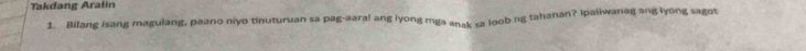 Takdang Aralin 
1. Bilang isang magulang, paano niyo tinuturuan sa pag-aaral ang iyong mga anak ca loob ng tahanan? Ipaliwanag ang lyong sagot