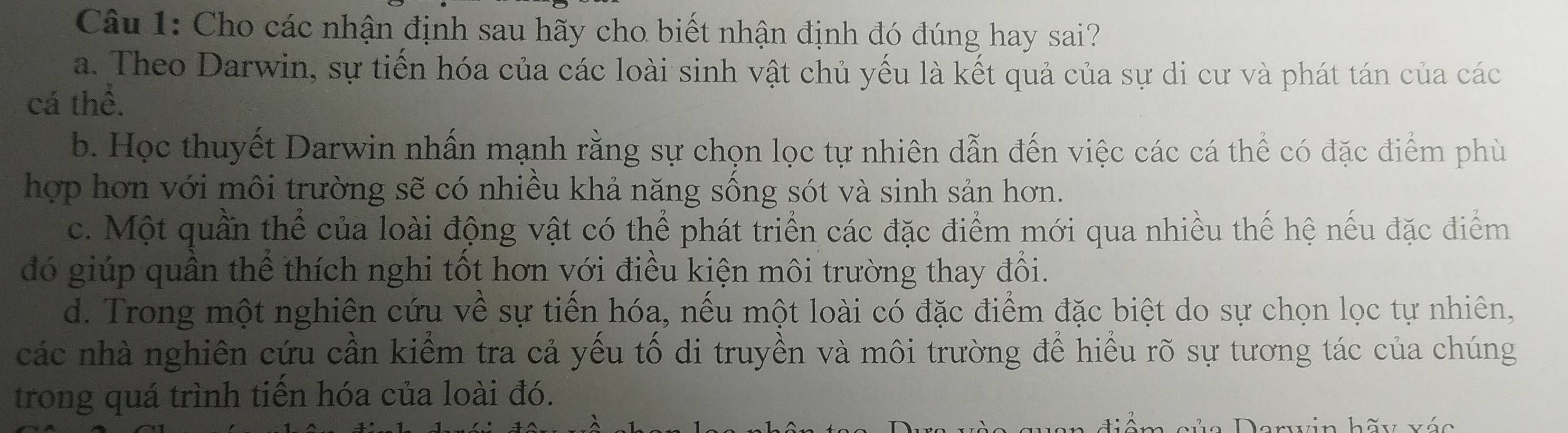 Cho các nhận định sau hãy cho biết nhận định đó đúng hay sai?
a. Theo Darwin, sự tiến hóa của các loài sinh vật chủ yếu là kết quả của sự di cư và phát tán của các
cá thể.
b. Học thuyết Darwin nhấn mạnh rằng sự chọn lọc tự nhiên dẫn đến việc các cá thể có đặc điểm phù
hợp hơn với môi trường sẽ có nhiều khả năng sống sót và sinh sản hơn.
c. Một quần thể của loài động vật có thể phát triển các đặc điểm mới qua nhiều thế hệ nếu đặc điểm
đó giúp quân thể thích nghi tốt hơn với điều kiện môi trường thay đổi.
d. Trong một nghiên cứu về sự tiến hóa, nếu một loài có đặc điểm đặc biệt do sự chọn lọc tự nhiên,
các nhà nghiên cứu cần kiểm tra cả yếu tổ di truyền và môi trường để hiều rõ sự tương tác của chúng
trong quá trình tiến hóa của loài đó.