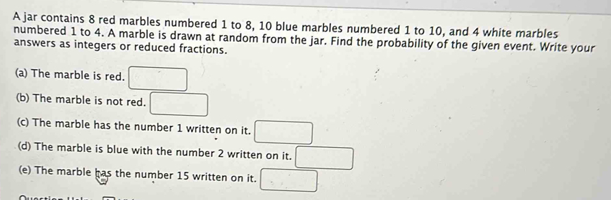 A jar contains 8 red marbles numbered 1 to 8, 10 blue marbles numbered 1 to 10, and 4 white marbles 
numbered 1 to 4. A marble is drawn at random from the jar. Find the probability of the given event. Write your 
answers as integers or reduced fractions. 
(a) The marble is red. □ 
(b) The marble is not red. □ 
(c) The marble has the number 1 written on it. □ 
(d) The marble is blue with the number 2 written on it. □ 
(e) The marble has the number 15 written on it. □