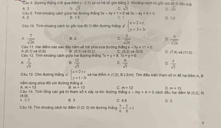 Cầu 8. Đường thắng d đi qua điểm (-2,1) và có hệ số góc bằng 2. Khoảng cách từ gốc toa đô O đến d là
A. 2 B sqrt(5) C. sqrt(3) sqrt(6)
D.
Câu 9. Tính khoảng cách giữa hai đường thẳng 3x-4y+1=0 và 3x-4y+6=0
A. 2 B. 1,5 C. 1 D. 1,5
Câu 10. Tinh khoảng cách từ gốc tọa độ O đến đường thẳng đ beginarrayl x=2+t, y=3+5tendarray.
A.  7/sqrt(26)   5/sqrt(26)  D.  6/sqrt(26) 
B. 3 C.
Câu 11. Hai điểm nào sau đây nằm về hai phía của đường thầng x-3y+11=0
A (0,1) và (0,6) B (0:1) và (0:2) C. (5,2) và (6,3) D. (7,4) và (11,5)
Câu 12. Tinh khoảng cách giữa hai đường thắng 7x+y=8,7x+y=6
A.  2/sqrt(5)   12/sqrt(5)   6/sqrt(5)   4/sqrt(5) 
B.
C.
D.
Câu 13. Cho đường thẳng đ , beginarrayl x=2+t y=1-3tendarray. và hai điểm A(1,2),B(-2,m) 1. Tìm điều kiện tham số m để hai điểm A, B
nằm cùng phía đối với đường thẳng d.
A. m<13</tex> B m>13 C. m>12 D. m=13
Câu 14. Tinh tổng các giá trị tham số k xảy ra khi đường thẳng x-my+4=0 cách đều hai điểm M(0,2) ), N
(4,0)
A. 5.5 B. 3 C. 4,5 D. 3
Câu 15. Tìm khoảng cách từ điểm O(0;0) tới đường thẳng  x/6 + y/8 =1
9