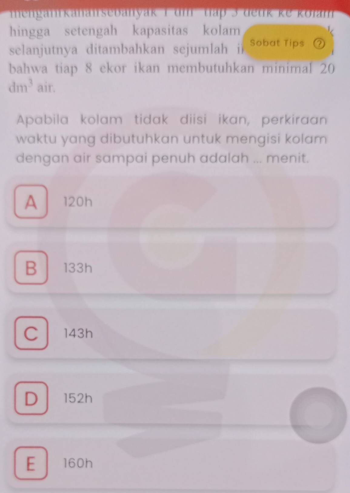 menganrkanansebanyak 1 dm thập 3 detik ke kolam
hingga setengah kapasitas kolam
selanjutnya ditambahkan sejumlah i Sobat Tips ②
bahwa tiap 8 ekor ikan membutuhkan minimal 20
dm^3 air.
Apabila kolam tidak diisi ikan, perkiraan
waktu yang dibutuhkan untuk mengisi kolam 
dengan air sampai penuh adalah ... menit.
A 120h
B 133h
C143h
D 152h
E 160h