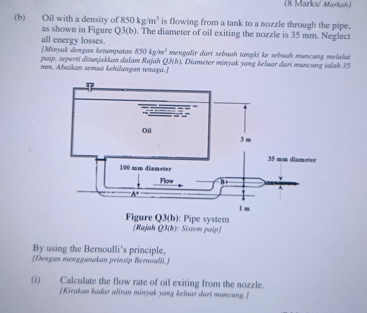 (8 Marks/ Markah)
(b) Oil with a density of 850kg/m^3 is flowing from a tank to a nozzle through the pipe,
as shown in Figure 2. 3(b). The diameter of oil exiting the nozzle is 35 mm. Neglect
all energy losses.
[Minyak dengan ketumpatan 850kg/m^3 mengalir dari sebuah tangki ke sebuah muncung melalui
paip, seperti ditunjukkan dalam Rajah Q3(b). Diameter minyak yang keluar dari muncung ialah 35
mm. Abaikan semua kehilangan tenaga.]
By using the Bernoulli’s principle,
[Dengan menggunakan prinsip Bernoulli,]
(i) Calculate the flow rate of oil exiting from the nozzle.
[Kirakan kadar aliran minyak yang keluar dari muncung.]