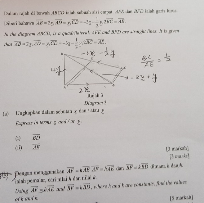 Dalam rajah di bawah ABCD ialah sebuah sisi empat. AFE dan BFD ialah garis lurus. 
Diberi bahawa overline AB=2x, overline AD=y, overline CD=-3x- 1/2 y, 2overline BC=overline AE. 
In the diagram ABCD, is a quadrilateral. AFE and BFD are straight lines. It is given 
that overline AB=2x, overline AD=y, overline CD=-3x- 1/2 y, 2overline BC=overline AE. 
Rajah 3 
Diagram 3 
(a) Ungkapkan dalam sebutan x dan / atau y
Express in terms x and / or y. 
(i) overline BD
(ii) overline AE
[3 markah] 
[3 marks] 
Pengan menggunakan overline AF=hoverline AEoverline AF=hoverline AE dan overline BF=koverline BD dimanah dan 
ialah pemalar, cari nilai h dan nilai k. 
Using overline AF=hoverline AE and vector BF=kvector BD , where h and k are constants, find the values 
ofh and k. [5 markah]