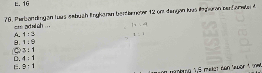 E. 16
76. Perbandingan luas sebuah lingkaran berdiameter 12 cm dengan luas lingkaran berdiameter 4
cm adalah ...
A. 1:3
B. 1:9
C 3:1
D. 4:1
E. 9:1
an naniang 1,5 meter dan lebar 1 met