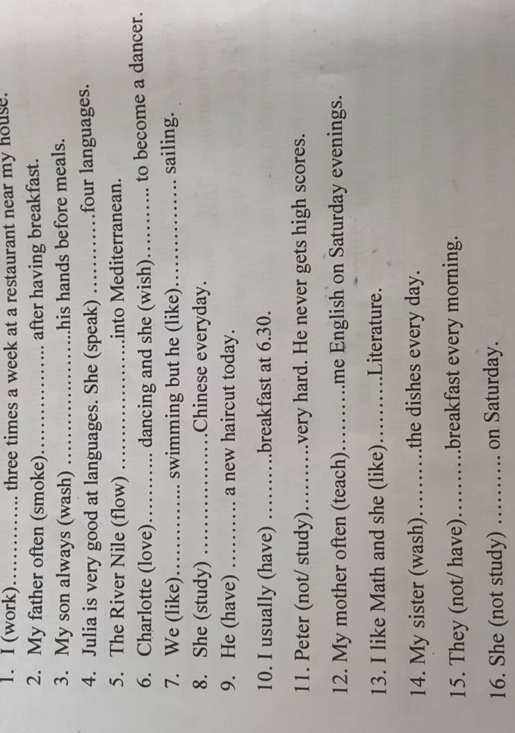 (work)_ .. .. three times a week at a restaurant near my house. 
2. My father often (smoke) _after having breakfast. 
3. My son always (wash) _his hands before meals. 
4. Julia is very good at languages. She (speak) ….. four languages. 
5. The River Nile (flow) .._ into Mediterranean. 
6. Charlotte (love) _dancing and she (wish) _to become a dancer. 
7. We (like)_ . swimming but he (like) _sailing. 
8. She (study) _Chinese everyday. 
9. He (have) …… a new haircut today. 
10. I usually (have) …….breakfast at 6.30. 
11. Peter (not/ study)…….very hard. He never gets high scores. 
12. My mother often (teach)……me English on Saturday evenings. 
13. I like Math and she (like) )……..._ .Literature. 
14. My sister (wash). )……the dishes every day. 
15. They (not/ have) …….breakfast every morning. 
16. She (not study) …… on Saturday.