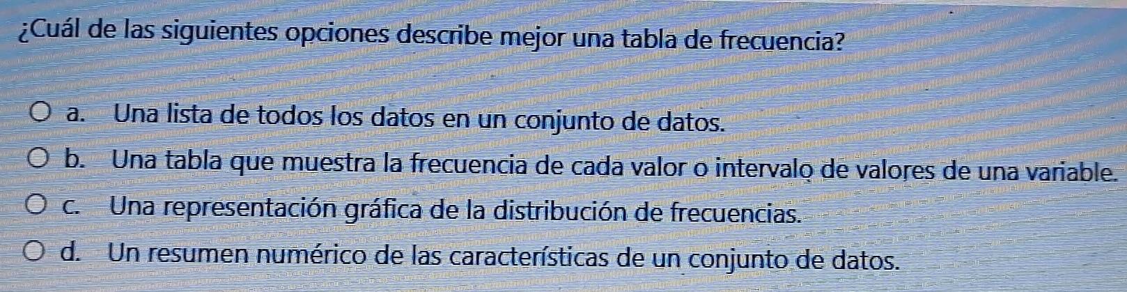 ¿Cuál de las siguientes opciones describe mejor una tabla de frecuencia?
a. Una lista de todos los datos en un conjunto de datos.
b. Una tabla que muestra la frecuencia de cada valor o intervalo de valores de una variable.
c. Una representación gráfica de la distribución de frecuencias.
d. Un resumen numérico de las características de un conjunto de datos.