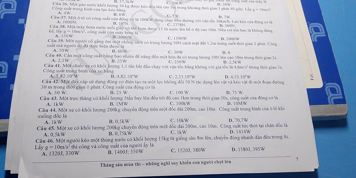 B. 37,3kW, C.50kW. D. 50W. u cong suat của máy là
Câu 36. Một gàu nước khối lượng 10 kg được kéo đều lên cao 5m trong khoảng thời gian 1 phút 40 giây. Lấy g=10m/s^2.
Công suất trung bình của lực kéo bằng
A. 4W. B. 6W. C. 5W. D. 7W.
Câu 37. Một ô tô có công suất của động cơ là 100kW đang chạy trên đường với vận tốc 36km/h. Lực kéo của động cơ là
A. 1000N. B. 10⁴N. C. 2778N. D. 360N,
Câu 38. Một máy bơm nước mỗi giây có thể bơm được 15 lít nước lên bề ở độ cao 10m. Nếu coi tổn hao là không đáng
khat e,1hat ayg=10m/s^2 , công suất của máy bơm là
A. 150W B. 3000W C. 1500W D. 2000W
Câu 39. Một người cố gắng ôm một chồng sách có trọng lượng 50N cách mặt đất 1,2m trong suốt thời gian 2 phút. Công
suất mà người đó đã thực hiện được là
A. 50W B. 60W C. 30W D. 0
Câu 40. Cần một công suất bằng bao nhiêu để nâng đều một hòn đá có trọng lượng 50N lên cao 10m trong thời gian 2s
A. 2,5W B. 25W C. 250W D. 2,5kW
Câu 41. Một chiếc xe có khối lượng 1,1 tấn bắt đầu chạy với vận tốc bằng không với gia tốc là 4,6m /s^2 trong thời gian 5s.
Công suất trung bình của xe bằng
A. 5,82.10^4W B. 4,82.10^4W C. 2,53.1 0^4V D. 4,53.10^4W
Câu 42. Một dây cáp sử dụng động cơ điện tạo ra một lực không đổi 50 N tác dụng lên vật và kéo vật đi một đoạn đường
30 m trong thời gian 1 phút. Công suất của động cơ là
A. 50W. B. 25 W. C. 100 W. D. 75 W.
Câu 43. Một trực thăng có khối lượng 5tấn bay lên đều tới độ cao 1km trong thời gian 50s, công suất của động cơ là
A. 1kW B. 1MW C.100kW D. 10MW
Câu 44. Một xe có khối lượng 200kg chuyển động trên một dốc dài 200m, cao 10m. Công suất trung bình của ô tô khi
xuống dốc là
A. 1kW B. 0,5kW C. 10kW D. 70,7W
Câu 45. Một xe có khối lượng 200kg chuyển động trên một dốc dài 200m, cao 10m. Công suất tức thời tại chân dốc là
A. 0,5kW B.0、75kW C. 1kW D. 1414W
Câu 46. Một người kéo một thùng nước có khối lượng 15kg từ giếng sâu 8m lên, chuyển động nhanh dần đều trong 4s.
Lấy g=10m/s^2 thì công và công suất của người ấy là
A. 1320J, 330W B. 1400J; 350W C. 1520J, 380W D. 1580J, 395W
Tháng sáu mùa thi - những nghĩ suy khiến con người chọt lớn 7