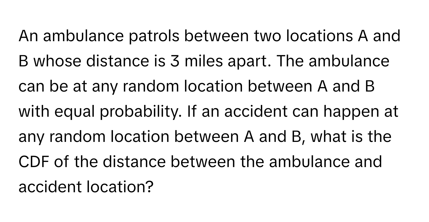 An ambulance patrols between two locations A and B whose distance is 3 miles apart. The ambulance can be at any random location between A and B with equal probability. If an accident can happen at any random location between A and B, what is the CDF of the distance between the ambulance and accident location?