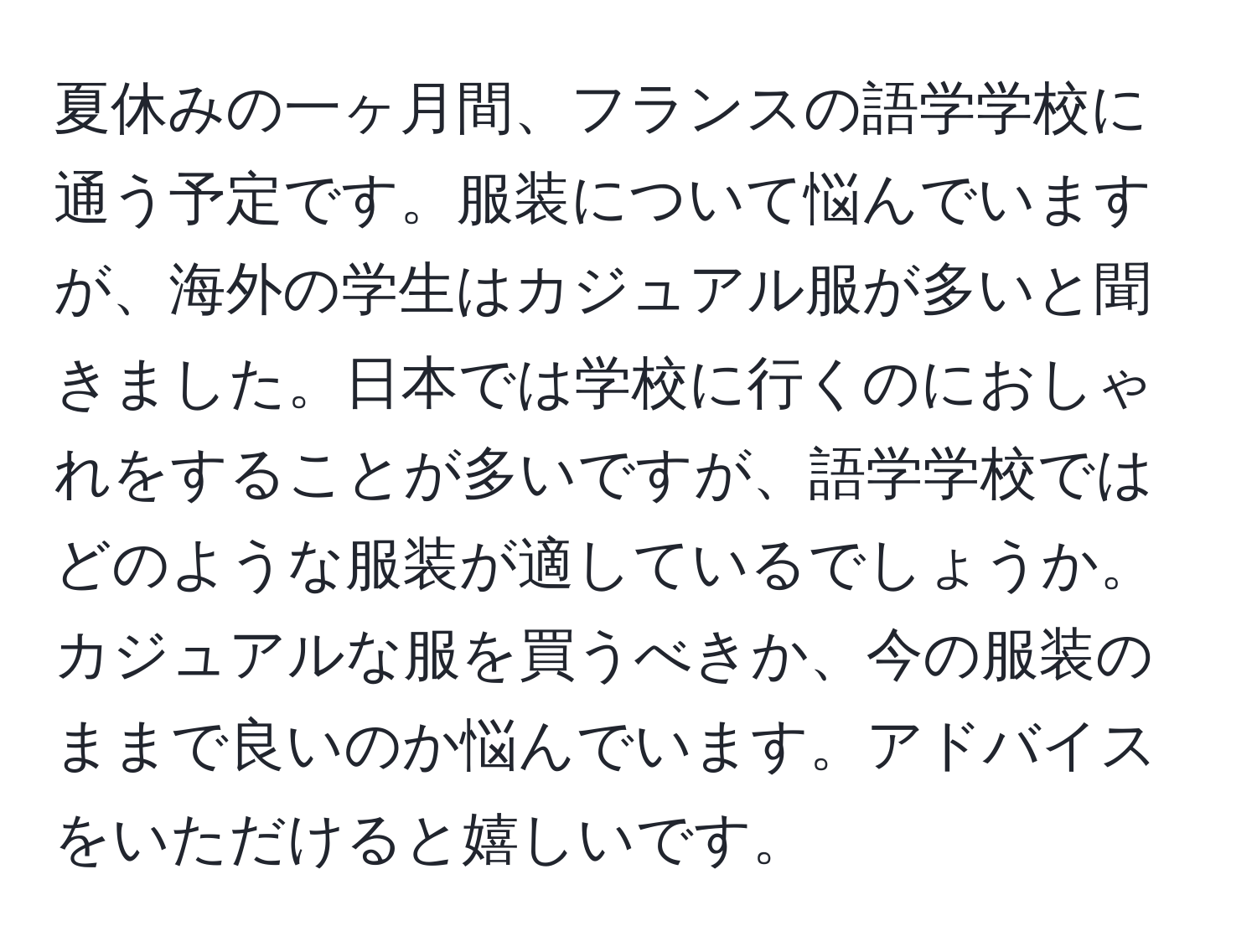 夏休みの一ヶ月間、フランスの語学学校に通う予定です。服装について悩んでいますが、海外の学生はカジュアル服が多いと聞きました。日本では学校に行くのにおしゃれをすることが多いですが、語学学校ではどのような服装が適しているでしょうか。カジュアルな服を買うべきか、今の服装のままで良いのか悩んでいます。アドバイスをいただけると嬉しいです。