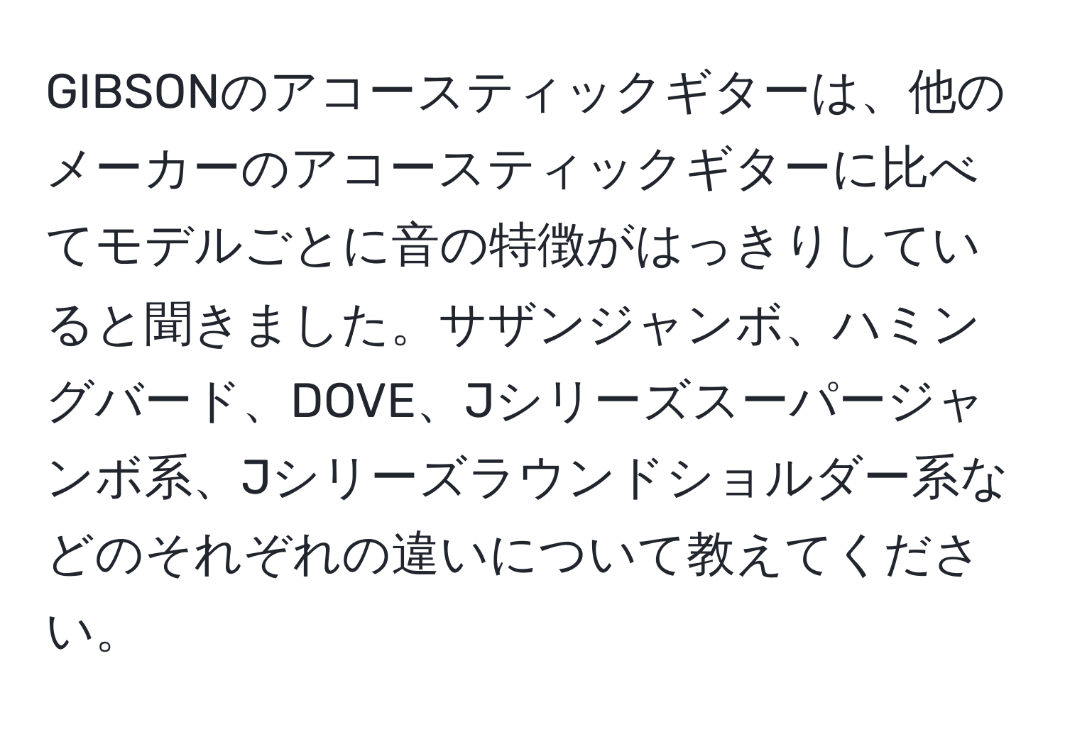 GIBSONのアコースティックギターは、他のメーカーのアコースティックギターに比べてモデルごとに音の特徴がはっきりしていると聞きました。サザンジャンボ、ハミングバード、DOVE、Jシリーズスーパージャンボ系、Jシリーズラウンドショルダー系などのそれぞれの違いについて教えてください。