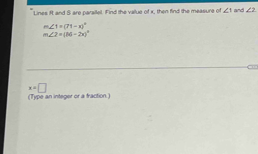 Lines R and S are parallel. Find the value of x, then find the measure of ∠ 1 and ∠ 2
m∠ 1=(71-x)^circ 
m∠ 2=(86-2x)^circ 
x=□
(Type an integer or a fraction.)