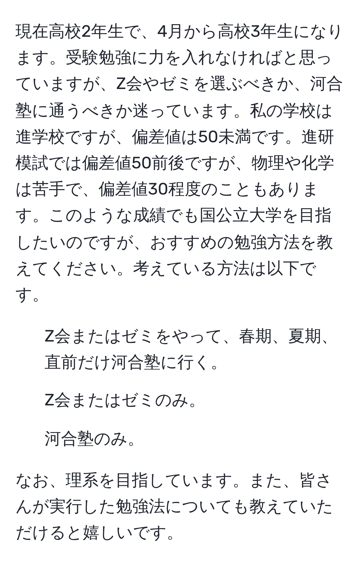 現在高校2年生で、4月から高校3年生になります。受験勉強に力を入れなければと思っていますが、Z会やゼミを選ぶべきか、河合塾に通うべきか迷っています。私の学校は進学校ですが、偏差値は50未満です。進研模試では偏差値50前後ですが、物理や化学は苦手で、偏差値30程度のこともあります。このような成績でも国公立大学を目指したいのですが、おすすめの勉強方法を教えてください。考えている方法は以下です。

- Z会またはゼミをやって、春期、夏期、直前だけ河合塾に行く。
- Z会またはゼミのみ。
- 河合塾のみ。

なお、理系を目指しています。また、皆さんが実行した勉強法についても教えていただけると嬉しいです。