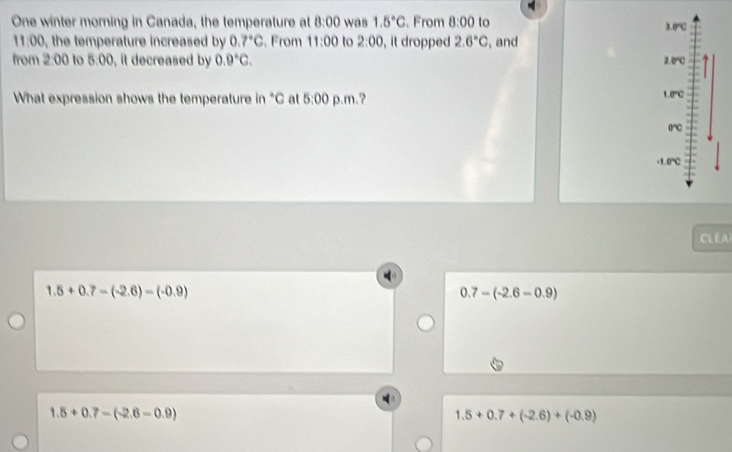 One winter morning in Canada, the temperature at 8:00 was 1.5°C. From 8:00 to 3.0°C
11:00 the temperature increased by 0.7°C. From 11:00 to 2:00 , it dropped 2.6°C , and
from 2:00 to 5:00 , it decreased by 0.9°C. 2.0°C
What expression shows the temperature in "C at 5:00 p.m.? 1.0°C
0℃C
-1.0℃
CLEA
1.5+0.7-(-2.6)=(-0.9)
0.7-(-2.6-0.9)
1.8+0.7-(-2.6-0.9)
1.5+0.7+(-2.6)+(-0.9)