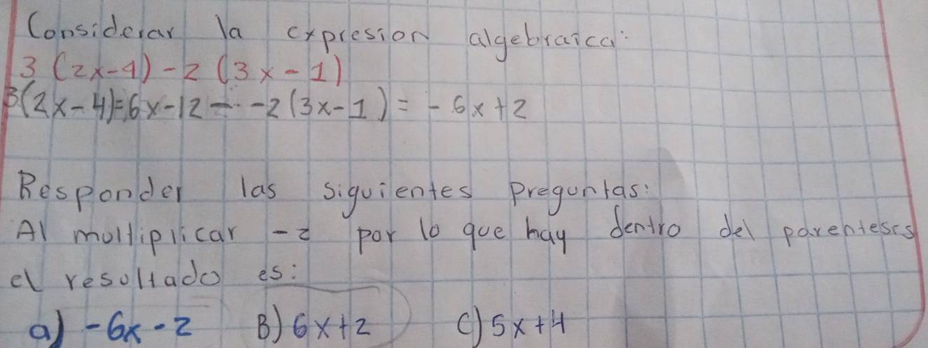 Considerar la cxpresion algebraica
3(2x-4)-2(3x-1)
3(2x-4)=6x-12--2(3x-1)=-6x+2
Besponder las siquientes pregunlas
Al molliplicar -i por lb gue hay dentro del parenieses
el resoltado es:
a) -6x-2 B) 6x+2 c) 5x+4