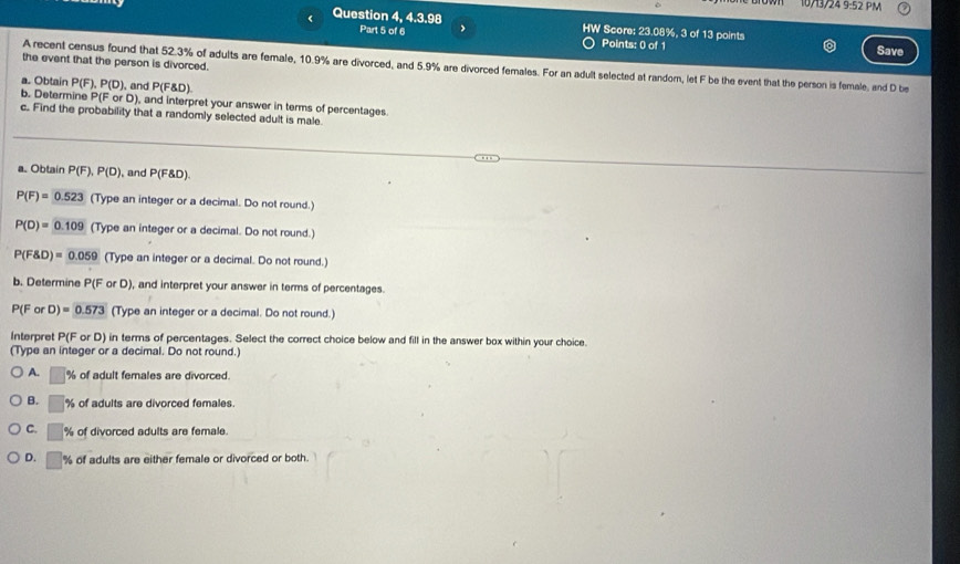 7 1/24 9:52 PM
Question 4, 4.3.98 HW Score: 23.08%, 3 of 13 points
Part 5 of 6 >
Points: 0 of 1
Save
the event that the person is divorced.
A recent census found that 52.3% of adults are female, 10.9% are divorced, and 5.9% are divorced females. For an adult selected at random, let F be the event that the person is female, and D be
a. Obtain P(F). P(D) , and P(F D)
b. Determine P(F or D), and interpret your answer in terms of percentages.
c. Find the probability that a randomly selected adult is male.
a. Obtain P(F), P(D) , and P(F&D)
P(F)=0.523 (Type an integer or a decimal. Do not round.)
P(D)=0.109 (Type an integer or a decimal. Do not round.)
P(F D)=0.059 (Type an integer or a decimal. Do not round.)
b. Determine P(F or D), and interpret your answer in terms of percentages.
P(ForD)=0.573 (Type an integer or a decimal. Do not round.)
Interpret P(F or D) in terms of percentages. Select the correct choice below and fill in the answer box within your choice.
(Type an integer or a decimal. Do not round.)
A. □ % of adult females are divorced.
B. □ % of adults are divorced females.
C. □ % of divorced adults are female.
D. □ % of adults are either female or divorced or both.